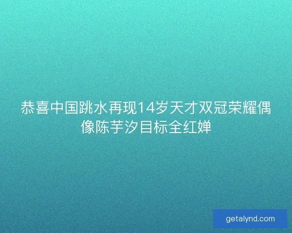 恭喜中国跳水再现14岁天才双冠荣耀偶像陈芋汐目标全红婵