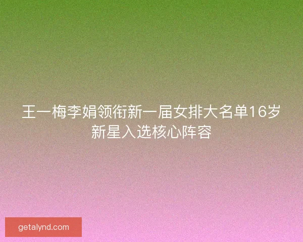 王一梅李娟领衔新一届女排大名单16岁新星入选核心阵容 王一梅李娟领衔新一届女排大名单16岁新星入选核心阵容
