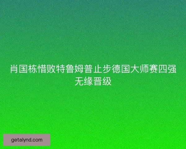 肖国栋惜败特鲁姆普止步德国大师赛四强无缘晋级 肖国栋惜败特鲁姆普止步德国大师赛四强无缘晋级