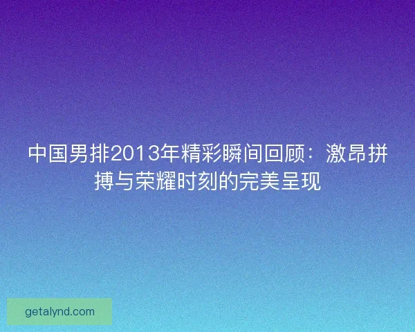 中国男排2013年精彩瞬间回顾:激昂拼搏与荣耀时刻的完美呈现 中国男排2013年精彩瞬间回顾:激昂拼搏与荣耀时刻的完美呈现