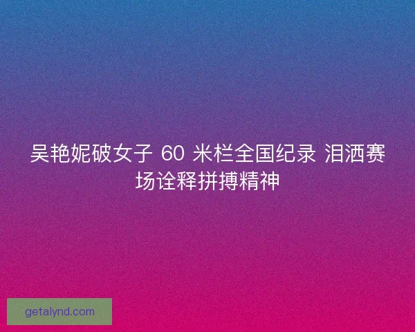 吴艳妮破女子 60 米栏全国纪录 泪洒赛场诠释拼搏精神