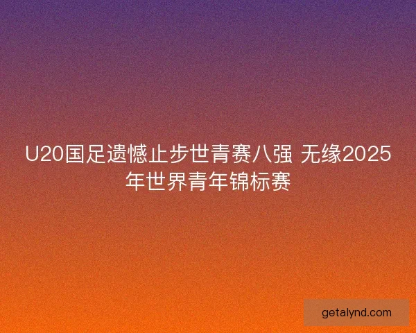 U20国足遗憾止步世青赛八强 无缘2025年世界青年锦标赛 U20国足遗憾止步世青赛八强 无缘2025年世界青年锦标赛