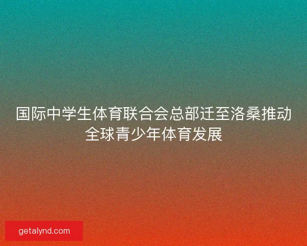 国际中学生体育联合会总部迁至洛桑推动全球青少年体育发展 国际中学生体育联合会总部迁至洛桑推动全球青少年体育发展
