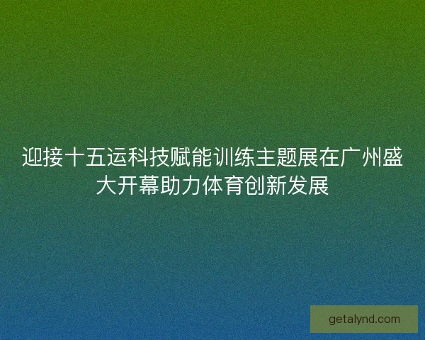 迎接十五运科技赋能训练主题展在广州盛大开幕助力体育创新发展
