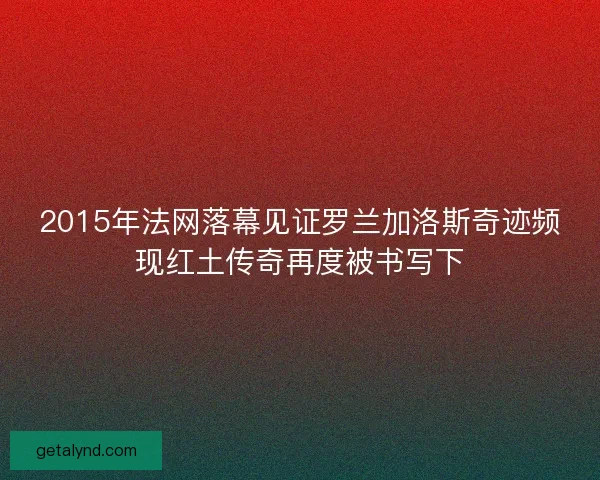 2015年法网落幕见证罗兰加洛斯奇迹频现红土传奇再度被书写下