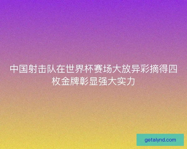 中国射击队在世界杯赛场大放异彩摘得四枚金牌彰显强大实力