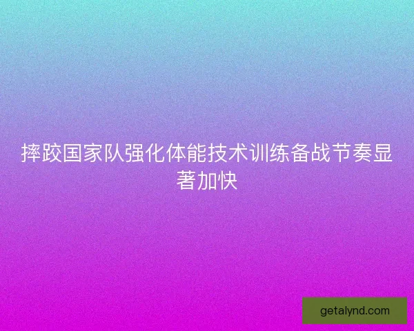 摔跤国家队强化体能技术训练备战节奏显著加快
