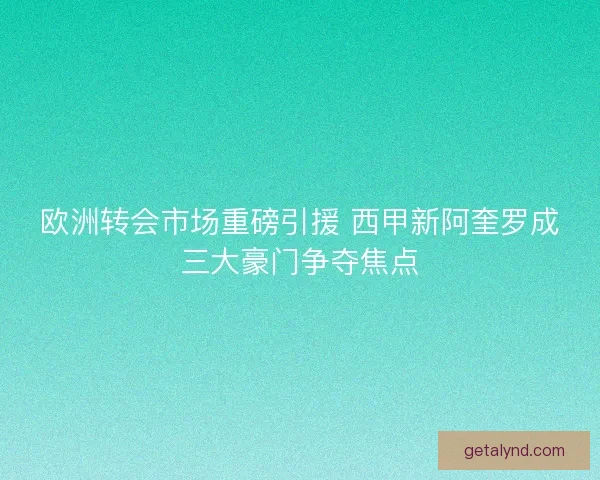 欧洲转会市场重磅引援 西甲新阿奎罗成三大豪门争夺焦点