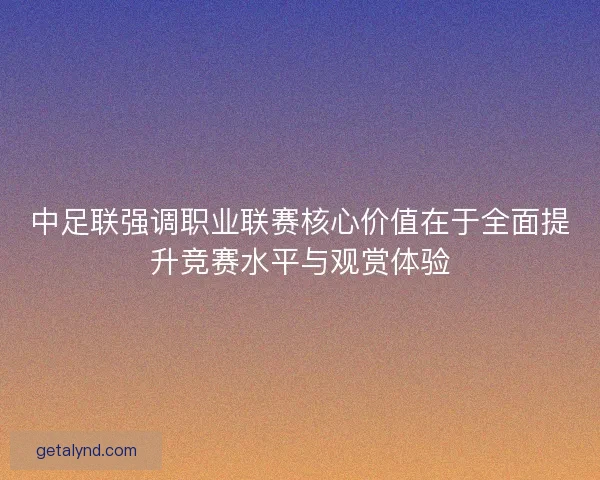中足联强调职业联赛核心价值在于全面提升竞赛水平与观赏体验 中足联强调职业联赛核心价值在于全面提升竞赛水平与观赏体验