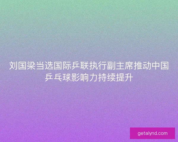 刘国梁当选国际乒联执行副主席推动中国乒乓球影响力持续提升 刘国梁当选国际乒联执行副主席推动中国乒乓球影响力持续提升