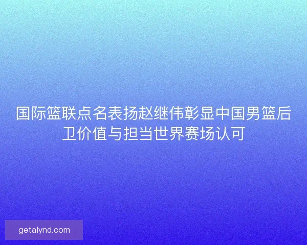 国际篮联点名表扬赵继伟彰显中国男篮后卫价值与担当世界赛场认可 国际篮联点名表扬赵继伟彰显中国男篮后卫价值与担当世界赛场认可