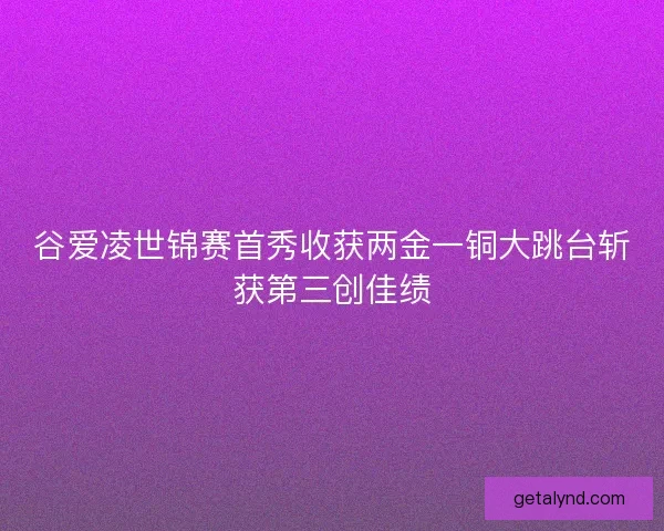 谷爱凌世锦赛首秀收获两金一铜大跳台斩获第三创佳绩