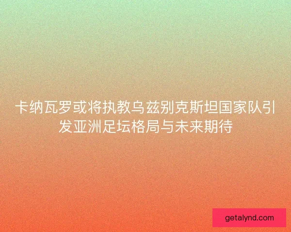 卡纳瓦罗或将执教乌兹别克斯坦国家队引发亚洲足坛格局与未来期待 卡纳瓦罗或将执教乌兹别克斯坦国家队引发亚洲足坛格局与未来期待