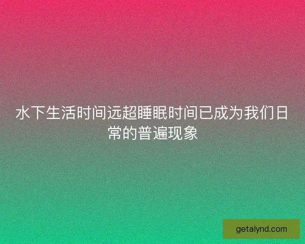 水下生活时间远超睡眠时间已成为我们日常的普遍现象