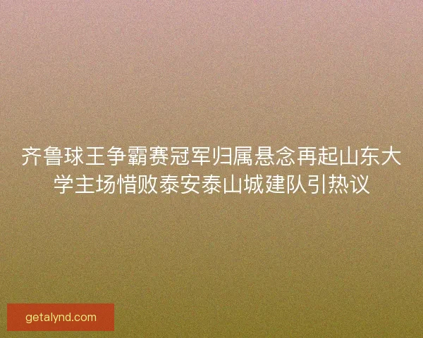 齐鲁球王争霸赛冠军归属悬念再起山东大学主场惜败泰安泰山城建队引热议 齐鲁球王争霸赛冠军归属悬念再起山东大学主场惜败泰安泰山城建队引热议