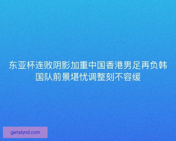 东亚杯连败阴影加重中国香港男足再负韩国队前景堪忧调整刻不容缓