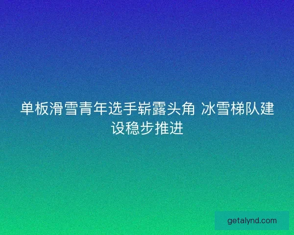 单板滑雪青年选手崭露头角 冰雪梯队建设稳步推进