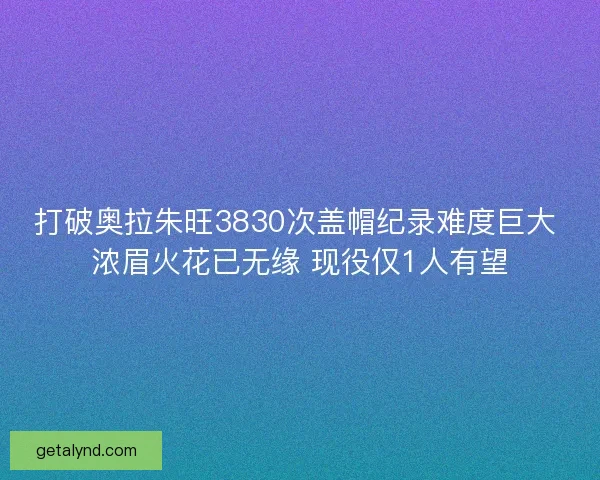打破奥拉朱旺3830次盖帽纪录难度巨大 浓眉火花已无缘 现役仅1人有望