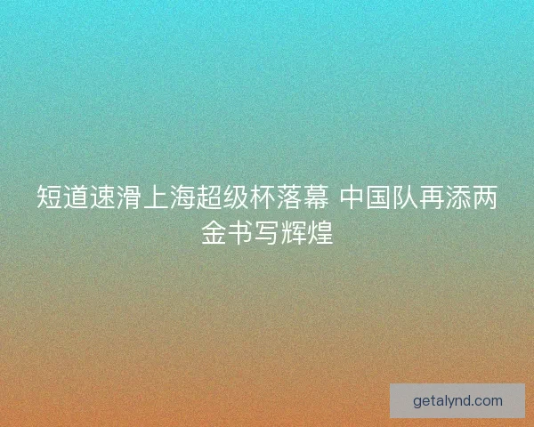短道速滑上海超级杯落幕 中国队再添两金书写辉煌