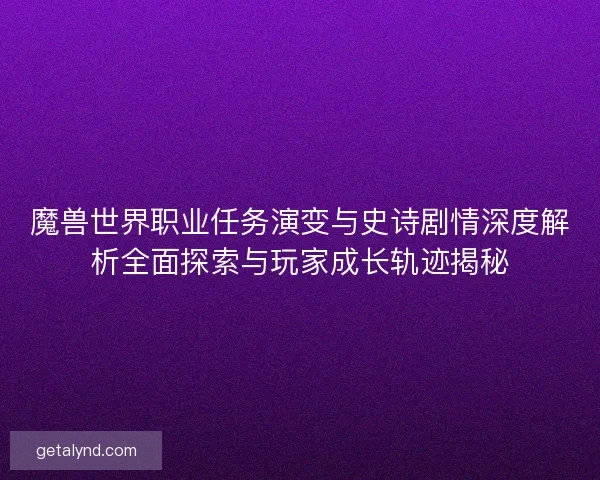 魔兽世界职业任务演变与史诗剧情深度解析全面探索与玩家成长轨迹揭秘
