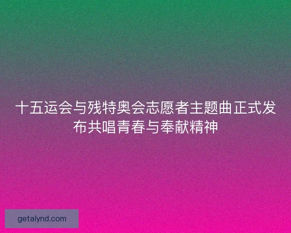 十五运会与残特奥会志愿者主题曲正式发布共唱青春与奉献精神 十五运会与残特奥会志愿者主题曲正式发布共唱青春与奉献精神