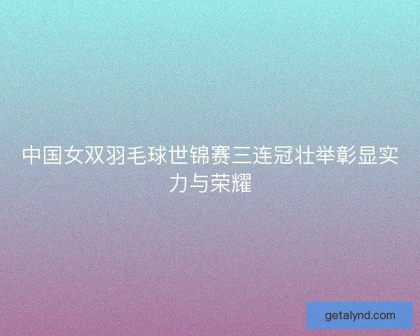 中国女双羽毛球世锦赛三连冠壮举彰显实力与荣耀 中国女双羽毛球世锦赛三连冠壮举彰显实力与荣耀