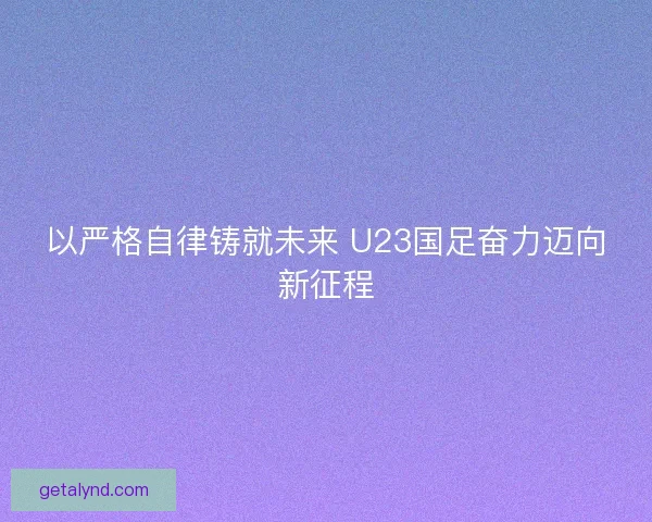 以严格自律铸就未来 U23国足奋力迈向新征程 以严格自律铸就未来 U23国足奋力迈向新征程